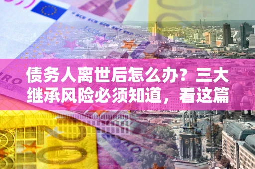 北京债务人离世后怎么办？三大继承风险必须知道，看这篇就够了